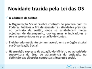 Novidade trazida pela Lei das OS
      O Contrato de Gestão:
       A Organização Social celebra contrato de parceria com os
       Poderes Públicos a fim de executar as atividades previstas
       no contrato de gestão, onde se estabelecem metas
       objetivas de desempenho, cronogramas e indicadores a
       serem apresentados na prestação de contas.
     o É elaborado mediante comum acordo entre o órgão estatal
       e a Organização Social.
     o Há previsão expressa da atuação do Ministro ou autoridade
       supervisora da área de abrangência da entidade, na
       definição das cláusulas contratuais: interesse social.

10
 