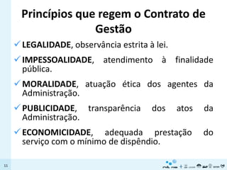 Princípios que regem o Contrato de
                     Gestão
      LEGALIDADE, observância estrita à lei.
      IMPESSOALIDADE, atendimento à finalidade
       pública.
      MORALIDADE, atuação ética dos agentes da
       Administração.
      PUBLICIDADE, transparência       dos     atos   da
       Administração.
      ECONOMICIDADE, adequada prestação               do
       serviço com o mínimo de dispêndio.

11
 