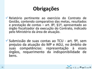 Obrigações
      Relatório pertinente ao exercício do Contrato de
       Gestão, contendo comparativo das metas, resultados
       e prestação de contas – art. 8º, §1º, apresentado ao
       órgão fiscalizador da execução do Contrato, indicado
       pelo Ministério da área de atuação.

      Submissão de suas contas ao TCU - art. 9º, sem
       prejuízo da atuação do MP e AGU, no âmbito de
       suas competências: representação à esses
       órgãos, requerimento da indisponibilidade de
       bens.

13
 