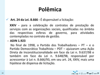 Polêmica
      Art. 24 da Lei. 8.666 - É dispensável a licitação:
        XXIV - para a celebração de contratos de prestação de
        serviços com as organizações sociais, qualificadas no âmbito
        das respectivas esferas de governo, para atividades
        contempladas no contrato de gestão.
      - ADIN 1.923
         No final de 1998, o Partido dos Trabalhadores – PT – e o
        Partido Democrático Trabalhista – PDT – ajuizaram uma Ação
        Direta de Inconstitucionalidade em face da Lei n. 9.637/98 e
        também em face da Lei n. 9.648/98, responsável por
        acrescentar à Lei n. 8.666/93, em seu art. 24, XXIV, mais uma
        hipótese de dispensa de licitação.

14
 
