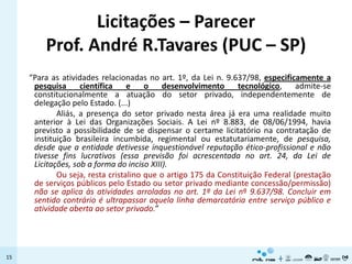 Licitações – Parecer
         Prof. André R.Tavares (PUC – SP)
     “Para as atividades relacionadas no art. 1º, da Lei n. 9.637/98, especificamente a
      pesquisa      científica    e    o    desenvolvimento     tecnológico,     admite-se
      constitucionalmente a atuação do setor privado, independentemente de
      delegação pelo Estado. (...)
             Aliás, a presença do setor privado nesta área já era uma realidade muito
      anterior à Lei das Organizações Sociais. A Lei nº 8.883, de 08/06/1994, havia
      previsto a possibilidade de se dispensar o certame licitatório na contratação de
      instituição brasileira incumbida, regimental ou estatutariamente, de pesquisa,
      desde que a entidade detivesse inquestionável reputação ético-profissional e não
      tivesse fins lucrativos (essa previsão foi acrescentada no art. 24, da Lei de
      Licitações, sob a forma do inciso XIII).
             Ou seja, resta cristalino que o artigo 175 da Constituição Federal (prestação
      de serviços públicos pelo Estado ou setor privado mediante concessão/permissão)
      não se aplica às atividades arroladas no art. 1º da Lei nº 9.637/98. Concluir em
      sentido contrário é ultrapassar aquela linha demarcatória entre serviço público e
      atividade aberta ao setor privado.”




15
 