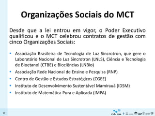 Organizações Sociais do MCT
     Desde que a lei entrou em vigor, o Poder Executivo
     qualificou e o MCT celebrou contratos de gestão com
     cinco Organizações Sociais:
      Associação Brasileira de Tecnologia de Luz Síncrotron, que gere o
       Laboratório Nacional de Luz Síncrotron (LNLS), Ciência e Tecnologia
       de Bioetanol (CTBE) e Biociências (LNBio)
      Associação Rede Nacional de Ensino e Pesquisa (RNP)
      Centro de Gestão e Estudos Estratégicos (CGEE)
      Instituto de Desenvolvimento Sustentável Mamirauá (IDSM)
      Instituto de Matemática Pura e Aplicada (IMPA)



17
 