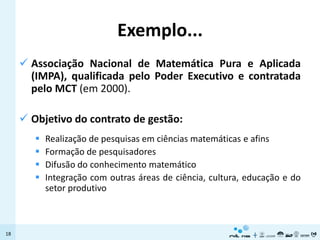 Exemplo...
      Associação Nacional de Matemática Pura e Aplicada
       (IMPA), qualificada pelo Poder Executivo e contratada
       pelo MCT (em 2000).

      Objetivo do contrato de gestão:
           Realização de pesquisas em ciências matemáticas e afins
           Formação de pesquisadores
           Difusão do conhecimento matemático
           Integração com outras áreas de ciência, cultura, educação e do
            setor produtivo



18
 