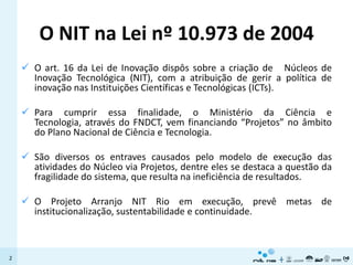 O NIT na Lei nº 10.973 de 2004
     O art. 16 da Lei de Inovação dispôs sobre a criação de Núcleos de
      Inovação Tecnológica (NIT), com a atribuição de gerir a política de
      inovação nas Instituições Científicas e Tecnológicas (ICTs).

     Para cumprir essa finalidade, o Ministério da Ciência e
      Tecnologia, através do FNDCT, vem financiando “Projetos” no âmbito
      do Plano Nacional de Ciência e Tecnologia.

     São diversos os entraves causados pelo modelo de execução das
      atividades do Núcleo via Projetos, dentre eles se destaca a questão da
      fragilidade do sistema, que resulta na ineficiência de resultados.

     O Projeto Arranjo NIT Rio em execução, prevê metas de
      institucionalização, sustentabilidade e continuidade.



2
 
