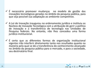  É necessário promover mudanças no modelo de gestão das
       inovações tecnológicas geradas no âmbito da pesquisa pública, para
       que seja possível sua adaptação ao ambiente competitivo.

      A Lei de Inovação inaugurou no ordenamento jurídico e instituiu os
       Núcleos de Inovação Tecnológica com a atribuição de gerir a política
       de inovação e a transferência de tecnologia nas Unidades de
       Pesquisa federais. No entanto, não lhes concedeu uma forma
       jurídico-institucional.

      É certo que as diferentes formas de organização institucional
       vigentes irão interferir diretamente tanto nos resultados quanto na
       maneira pela qual se dá a transferência do conhecimento alcançado
       no âmbito da pesquisa pública para o mercado, e para a sociedade,
       seu destinatário final.




21
 