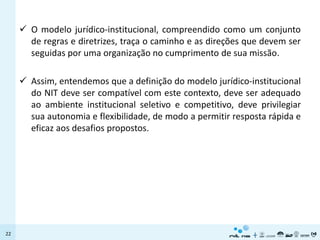  O modelo jurídico-institucional, compreendido como um conjunto
       de regras e diretrizes, traça o caminho e as direções que devem ser
       seguidas por uma organização no cumprimento de sua missão.

      Assim, entendemos que a definição do modelo jurídico-institucional
       do NIT deve ser compatível com este contexto, deve ser adequado
       ao ambiente institucional seletivo e competitivo, deve privilegiar
       sua autonomia e flexibilidade, de modo a permitir resposta rápida e
       eficaz aos desafios propostos.




22
 