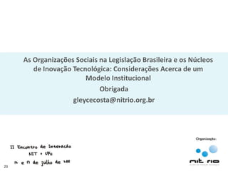 As Organizações Sociais na Legislação Brasileira e os Núcleos
        de Inovação Tecnológica: Considerações Acerca de um
                        Modelo Institucional
                             Obrigada
                    gleycecosta@nitrio.org.br




23
 