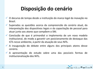 Disposição do cenário
     O decurso de tempo desde a instituição do marco legal da inovação no
      Brasil.
     Superadas as questões acerca da compreensão do cenário atual, da
      interpretação dos dispositivos legais e da capacitação de pessoal para
      atuar junto aos atores que compõem o SNI.
     Conclusão de que é primordial o implemento de um novo modelo
      institucional, de modo a garantir um posicionamento de destaque das
      ICTs nesse ambiente, à partir da atuação de seus NITs.
     A inauguração do debate entre alguns dos principais atores desse
      cenário.
     A apresentação do estudo sobre uma das possíveis formas de
      institucionalização dos NITs.



3
 