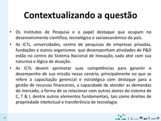 Contextualizando a questão
    • Os Institutos de Pesquisa e o papel destaque que ocupam no
      desenvolvimento científico, tecnológico e socioeconômico do país.
    • As ICTs, universidades, centro de pesquisas de empresas privadas,
      fundações e outros organismos que desempenham atividades de P&D
      estão no centro do Sistema Nacional de Inovação, cada ator com sua
      natureza e lógica de atuação.
    • As ICTs devem aprimorar suas competências para garantir o
      desempenho de sua missão nesse cenário, principalmente no que se
      refere à capacitação gerencial e estratégica com destaque para a
      gestão de recursos financeiros, a capacidade de atender as demandas
      do mercado, a forma de se relacionar com outros atores do sistema de
      C, T & I, dentre outros elementos fundamentais, tais como direitos de
      propriedade intelectual e transferência de tecnologia.


4
 