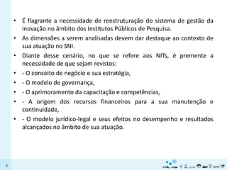 • É flagrante a necessidade de reestruturação do sistema de gestão da
      inovação no âmbito dos Institutos Públicos de Pesquisa.
    • As dimensões a serem analisadas devem dar destaque ao contexto de
      sua atuação no SNI.
    • Diante desse cenário, no que se refere aos NITs, é premente a
      necessidade de que sejam revistos:
    • - O conceito de negócio e sua estratégia,
    • - O modelo de governança,
    • - O aprimoramento da capacitação e competências,
    • - A origem dos recursos financeiros para a sua manutenção e
      continuidade,
    • - O modelo jurídico-legal e seus efeitos no desempenho e resultados
      alcançados no âmbito de sua atuação.




5
 