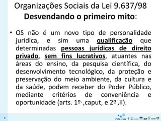 Organizações Sociais da Lei 9.637/98
       Desvendando o primeiro mito:
    • OS não é um novo tipo de personalidade
      jurídica, e sim uma qualificação que
      determinadas pessoas jurídicas de direito
      privado, sem fins lucrativos, atuantes nas
      áreas do ensino, da pesquisa científica, do
      desenvolvimento tecnológico, da proteção e
      preservação do meio ambiente, da cultura e
      da saúde, podem receber do Poder Público,
      mediante critérios de conveniência e
      oportunidade (arts. 1º, ,caput, e 2º ,II).
6
 