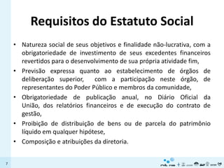 Requisitos do Estatuto Social
    • Natureza social de seus objetivos e finalidade não-lucrativa, com a
      obrigatoriedade de investimento de seus excedentes financeiros
      revertidos para o desenvolvimento de sua própria atividade fim,
    • Previsão expressa quanto ao estabelecimento de órgãos de
      deliberação superior,     com a participação neste órgão, de
      representantes do Poder Público e membros da comunidade,
    • Obrigatoriedade de publicação anual, no Diário Oficial da
      União, dos relatórios financeiros e de execução do contrato de
      gestão,
    • Proibição de distribuição de bens ou de parcela do patrimônio
      líquido em qualquer hipótese,
    • Composição e atribuições da diretoria.


7
 
