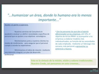 "...humanizar un área, donde lo humano era lo menos 
                      importante...“
Ayudar a la gente a superarse. 


            Nuestros servicios de Consultoría le             • Son las personas las que dan el aporte 
ayudarán a evaluar y a definir necesidades específicas de    diferenciador en las empresas, por ello, el 
personal que se ajusten a sus objetivos  estratégicos.       objetivo de Arrive RRHH  es acompañar a las 
                                                             empresas a elaborar modelos más 
             Monitoreamos junto a nuestros clientes los      individualizados, en función de las necesidades 
niveles de rendimiento,  para asegurar que el personal       de cada empleado,  mediante un liderazgo más 
cumpla o exceda las expectativas.                            cercano, más personal y aprovechar su 
                                                             potencial y riqueza.
             Minimizamos el índice de rotación  mediante 
una retención integral y un plan de desarrollo 
profesional.


                                  Esta es la síntesis de la misión, visión y valores tradicionales.
                                  Nuestro Credo, así pensamos en esto creemos…
 