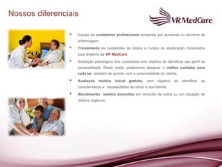 Nossos diferenciais
                •   Equipe de cuidadores profissionais composta por auxiliares ou técnicos de
                    enfermagem;
                •   Treinamento de cuidadores de idosos e cursos de atualização ministrados
                    pela diretoria da VR MedCare;
                •   Avaliação psicológica dos cuidadores com objetivo de identificar seu perfil de
                    personalidade. Deste modo, poderemos designar o melhor cuidador para
                    cada lar, também de acordo com a personalidade do cliente;
                •   Avaliação médica inicial gratuita, com objetivo de identificar as
                    características e necessidades do idoso e sua família.
                •   Atendimento médico domiciliar em consulta de rotina ou em situação de
                    relativa urgência.
 