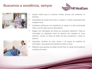 Buscamos a excelência, sempre
               •   Suporte médico para as eventuais dúvidas técnicas dos cuidadores ou
                   familiares
               •   Possibilidade de contato direto entre o cuidador e o médico responsável pela
                   avaliação inicial.
               •   Cuidadores profissionais com experiência no manejo e no trato de pacientes
                   idosos, que tem algum grau de dependência;
               •   Registro das informações dos idosos em prontuários eletrônicos. Todas as
                   informações do diagnóstico inicial do paciente são coletadas de forma
                   eletrônica, criando um banco de dados útil para acompanhar a saúde do
                   paciente.
               •   Atualização constante do corpo diretivo e da equipe de auxiliares de
                   enfermagem, responsável pelo atendimento direto ao idoso;
               •   Referência para geriatras da cidade de São Paulo no campo da formação de
                   cuidadores de idosos;
 