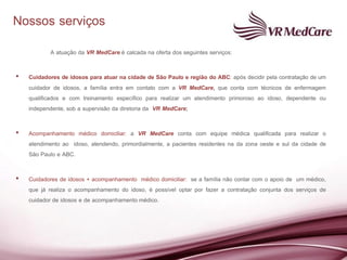 Nossos serviços
           A atuação da VR MedCare é calcada na oferta dos seguintes serviços:

•   Cuidadores de idosos para atuar na cidade de São Paulo e região do ABC: após decidir pela contratação de um
    cuidador de idosos, a família entra em contato com a VR MedCare, que conta com técnicos de enfermagem
    qualificados e com treinamento específico para realizar um atendimento primoroso ao idoso, dependente ou
    independente, sob a supervisão da diretoria da VR MedCare;

•   Acompanhamento médico domiciliar: a VR MedCare conta com equipe médica qualificada para realizar o
    atendimento ao idoso, atendendo, primordialmente, a pacientes residentes na da zona oeste e sul da cidade de
    São Paulo e ABC.

•   Cuidadores de idosos + acompanhamento médico domiciliar: se a família não contar com o apoio de um médico,
    que já realiza o acompanhamento do idoso, é possível optar por fazer a contratação conjunta dos serviços de
    cuidador de idosos e de acompanhamento médico.
 