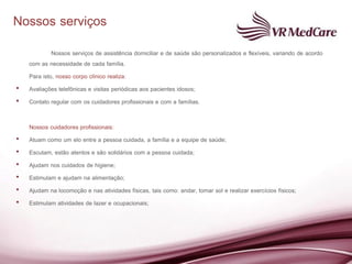Nossos serviços
             Nossos serviços de assistência domiciliar e de saúde são personalizados e flexíveis, variando de acordo
    com as necessidade de cada família.
    Para isto, nosso corpo clínico realiza:
•   Avaliações telefônicas e visitas periódicas aos pacientes idosos;
•   Contato regular com os cuidadores profissionais e com a famílias.

    Nossos cuidadores profissionais:
•   Atuam como um elo entre a pessoa cuidada, a família e a equipe de saúde;
•   Escutam, estão atentos e são solidários com a pessoa cuidada;
•   Ajudam nos cuidados de higiene;
•   Estimulam e ajudam na alimentação;
•   Ajudam na locomoção e nas atividades físicas, tais como: andar, tomar sol e realizar exercícios físicos;
•   Estimulam atividades de lazer e ocupacionais;
 