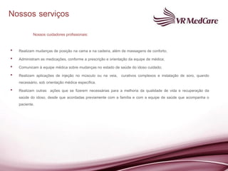 Nossos serviços
           Nossos cuidadores profissionais:

•   Realizam mudanças de posição na cama e na cadeira, além de massagens de conforto;
•   Administram as medicações, conforme a prescrição e orientação da equipe de médica;
•   Comunicam à equipe médica sobre mudanças no estado de saúde do idoso cuidado;
•   Realizam aplicações de injeção no músculo ou na veia, curativos complexos e instalação de soro, quando
    necessário, sob orientação médica específica.
•   Realizam outras ações que se fizerem necessárias para a melhoria da qualidade de vida e recuperação da
    saúde do idoso, desde que acordadas previamente com a família e com a equipe de saúde que acompanha o
    paciente.
 