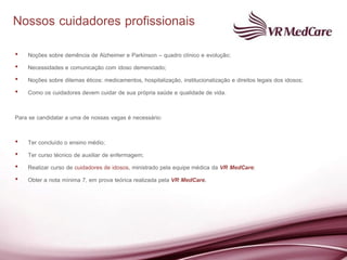 Nossos cuidadores profissionais
•   Noções sobre demência de Alzheimer e Parkinson – quadro clínico e evolução;
•   Necessidades e comunicação com idoso demenciado;
•   Noções sobre dilemas éticos: medicamentos, hospitalização, institucionalização e direitos legais dos idosos;
•   Como os cuidadores devem cuidar de sua própria saúde e qualidade de vida.

Para se candidatar a uma de nossas vagas é necessário:

•   Ter concluído o ensino médio;
•   Ter curso técnico de auxiliar de enfermagem;
•   Realizar curso de cuidadores de idosos, ministrado pela equipe médica da VR MedCare;
•   Obter a nota mínima 7, em prova teórica realizada pela VR MedCare.
 