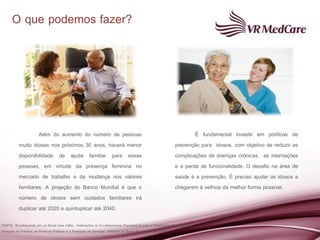 O que podemos fazer?




                   Além do aumento do número de pessoas                                                               É fundamental investir em políticas de
          muito idosas nos próximos 30 anos, haverá menor                                                     prevenção para idosos, com objetivo de reduzir as
          disponibilidade de ajuda familiar para essas                                                        complicações de doenças crônicas, as internações
          pessoas, em virtude da presença feminina no                                                         e a perda de funcionalidade. O desafio na área de
          mercado de trabalho e da mudança nos valores                                                        saúde é a prevenção. É preciso ajudar os idosos a
          familiares. A projeção do Banco Mundial é que o                                                     chegarem à velhice da melhor forma possível.
          número de idosos sem cuidados familiares irá
          duplicar até 2020 e quintuplicar até 2040.

FONTE: “Envelhecendo em um Brasil mais Velho - Implicações do Envelhecimento Populacional para o Crescimento Econômico, a
Redução da Pobreza, as Finanças Públicas e a Prestação de Serviços“. Relatório do Banco Mundial . Abril /2011
 
