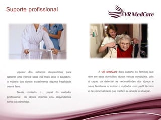 Suporte profissional




         Apesar dos esforços despendidos para                  A VR MedCare dará suporte às famílias que
garantir uma velhice cada vez mais ativa e saudável,   têm em seus domicílios idosos nestas condições, pois
a maioria dos idosos experimenta alguma fragilidade    é capaz de detectar as necessidades dos idosos e
nessa fase.                                            seus familiares e indicar o cuidador com perfil técnico
         Neste contexto, o papel do cuidador           e de personalidade que melhor se adapte a situação.
profissional de idosos doentes e/ou dependentes
torna-se primordial.
 
