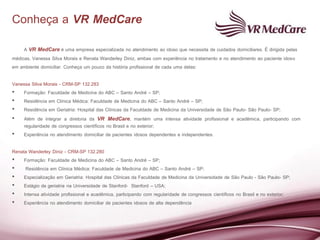 Conheça a VR MedCare
     A VR MedCare é uma empresa especializada no atendimento ao idoso que necessita de cuidados domiciliares. É dirigida pelas
médicas, Vanessa Silva Morais e Renata Wanderley Diniz, ambas com experiência no tratamento e no atendimento ao paciente idoso
em ambiente domiciliar. Conheça um pouco da história profissional de cada uma delas:

Vanessa Silva Morais - CRM-SP 132.283
• Formação: Faculdade de Medicina do ABC – Santo André – SP;
• Residência em Clínica Médica: Faculdade de Medicina do ABC – Santo André – SP;
• Residência em Geriatria: Hospital das Clínicas da Faculdade de Medicina da Universidade de São Paulo- São Paulo- SP;
• Além de integrar a diretoria da VR MedCare, mantém uma intensa atividade profissional e acadêmica, participando com
    regularidade de congressos científicos no Brasil e no exterior;
• Experiência no atendimento domiciliar de pacientes idosos dependentes e independentes.

Renata Wanderley Diniz - CRM-SP 132.280
• Formação: Faculdade de Medicina do ABC – Santo André – SP;
•    Residência em Clínica Médica: Faculdade de Medicina do ABC – Santo André – SP;
• Especialização em Geriatria: Hospital das Clínicas da Faculdade de Medicina da Universidade de São Paulo - São Paulo- SP;
• Estágio de geriatria na Universidade de Stanford- Stanford – USA;
• Intensa atividade profissional e acadêmica, participando com regularidade de congressos científicos no Brasil e no exterior;
• Experiência no atendimento domiciliar de pacientes idosos de alta dependência
 