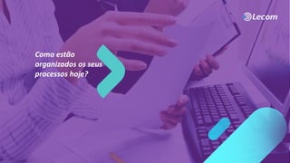 Como estão
organizados os seus
processos hoje?
 