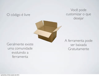 O código é livre
A ferramenta pode
ser baixada
Gratuitamente
Você pode
customizar o que
desejar
Geralmente existe
uma comunidade
evoluindo a
ferramenta
quinta-feira, 28 de outubro de 2010
 