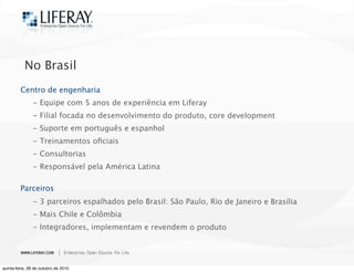 No Brasil
Centro de engenharia

 - Equipe com 5 anos de experiência em Liferay

 - Filial focada no desenvolvimento do produto, core development

 - Suporte em português e espanhol

 - Treinamentos oﬁciais

 - Consultorias

 - Responsável pela América Latina
Parceiros

 - 3 parceiros espalhados pelo Brasil: São Paulo, Rio de Janeiro e Brasília

 - Mais Chile e Colômbia

 - Integradores, implementam e revendem o produto
quinta-feira, 28 de outubro de 2010
 