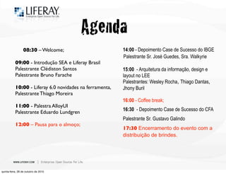08:30 – Welcome;
09:00 - Introdução SEA e Liferay Brasil
Palestrante Clédiston Santos
Palestrante Bruno Farache
10:00 - Liferay 6.0 novidades na ferramenta,
Palestrante Thiago Moreira
!
11:00 - Palestra AlloyUI
Palestrante Eduardo Lundgren
!
12:00 – Pausa para o almoço;
!
! 14:00 - Depoimento Case de Sucesso do IBGE!
Palestrante Sr. José Guedes, Sra. Walkyrie
!
! 15:00 - Arquitetura da informação, design e
layout no LEE
! Palestrantes: Wesley Rocha, Thiago Dantas,
Jhony Buril
! 16:00 - Coffee break;
! 16:30 - Depoimento Case de Sucesso do CFA
Palestrante Sr. Gustavo Galindo
! 17:30 Encerramento do evento com a
distribuição de brindes.
!
Agenda
quinta-feira, 28 de outubro de 2010
 