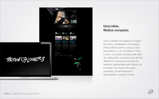 Uma ideia.
                                             Muitos corações.


                                             Com o desaﬁo de oxigenar a imagem
                                             da Triton e estabelecer uma relação
                                             mais autêntica entre a marca e seus
                                             admiradores, a Yo concebeu o Triton
                                             Lovers, um projeto pautado pela ideia
                                             do colaborativo, pensado para diminuir
                                             distâncias e aproximar pessoas de
                                             verdade, apaixonadas pelo frescor da
                                             novidade e em busca de novas
                                             conexões, se reinventando e
                                             reinventando o próprio mundo.




Triton: o colaborativo na potência máxima.
 