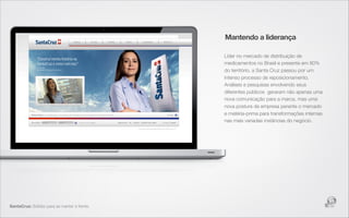 Mantendo a liderança

                                              Líder no mercado de distribuição de
                                              medicamentos no Brasil e presente em 80%
                                              do território, a Santa Cruz passou por um
                                              intenso processo de reposicionamento.
                                              Análises e pesquisas envolvendo seus
                                              diferentes públicos  geraram não apenas uma
                                              nova comunicação para a marca, mas uma
                                              nova postura da empresa perante o mercado
                                              e matéria-prima para transformações internas
                                              nas mais variadas instâncias do negócio.




SantaCruz: Solidez para se manter à frente.
 