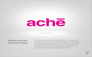 Remédio é coisa séria.   Atendendo a duas contas de medicamentos da Aché, um dos maiores e mais
                         respeitados grupos de laboratórios farmacêuticos do Brasil, a Yo desenvolveu um
Comunicação também.
                         braço especializado para trabalhar nesse setor. Esse expertise tornou possível
                         uma atuação que equilibra as características desse tipo de segmento com a
                         necessidade de uma comunicação mais criativa, leve e eﬁciente.
 