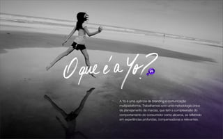 A Yo é uma agência de branding e comunicação
multiplataforma. Trabalhamos com uma metodologia única
de planejamento de marcas, que tem a compreensão do
comportamento do consumidor como alicerce, se reﬂetindo
em experiências profundas, compensadoras e relevantes.
 