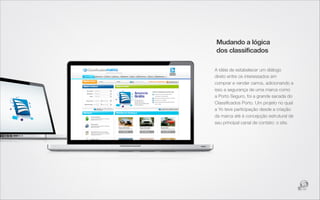 Mudando a lógica
dos classificados

A idéia de estabelecer um diálogo
direto entre os interessados em
comprar e vender carros, adicionando a
isso a segurança de uma marca como
a Porto Seguro, foi a grande sacada do
Classiﬁcados Porto. Um projeto no qual
a Yo teve participação desde a criação
da marca até à concepção estrutural de
seu principal canal de contato: o site.
 