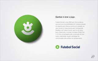 Ganhar é virar o jogo

Futebol Social é uma ONG sem ﬁns lucrativos,
que promove a possibilidade de mudança através
do esporte para diversos jovens em situação de
risco social e é responsável pelo Campeonato
Brasileiro de Futebol Social, que há oito anos,
leva o Brasil até o mundial Homeless World Cup.
A Yo ﬁcou encarregada pela construção de sua
marca, identidade visual e estratégia de
comunicação para ambos os campeonatos.
 
