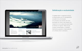 Sofisticação e exclusividade


                                     O estaleiro líder no segmento de luxo
                                     no Brasil passou por um planejamento
                                     completo de comunicação.
                                     Um processo que resultou em uma
                                     percepção de marca mais ampla e na
                                     criação de novos patamares para todas
                                     as frentes do negócio. Mais do que
                                     comprar embarcações, os clientes
                                     Intermarine passaram a fazer parte de
                                     um universo único e exclusivo.




Intermarine: Viva o melhor do mar.
 