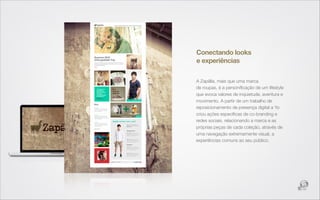 Conectando looks
e experiências

A Zapälla, mais que uma marca
de roupas, é a personiﬁcação de um lifestyle
que evoca valores de inquietude, aventura e
movimento. A partir de um trabalho de
reposicionamento de presença digital a Yo
criou ações especíﬁcas de co-branding e
redes sociais, relacionando a marca e as
próprias peças de cada coleção, através de
uma navegação extremamente visual, a
experiências comuns ao seu público.
 