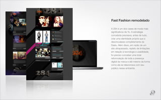 Fast Fashion remodelado

A 284 é um dos cases de moda mais
signiﬁcativos da Yo. A estratégia
concebida precisava, antes de tudo,
criar uma identidade própria que a
desvinculasse completamente da
Daslu. Além disso, em razão de um
site ultrapassado, repleto de limitações
em relação à tecnologia e usabilidade,
foi preciso conceber uma total
reformulação de toda a presença
digital da marca e até mesmo da forma
como ela se relacionava com seu
público nesse ambiente.
 