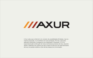 A Axur sabe que a internet é um universo de possibilidades ilimitadas, mas na
mesma proporção, é um território de novas ameaças. Por isso, atua para
defender instituições, protegendo sua integridade e interesses. A Yo é a
responsável pela construção de marca de diversos produtos da Axur, atuando
desde a deﬁnição dos valores que são a base do discurso de cada ferramenta
até sua concepção estética e das demais etapas da comunicação. 
 