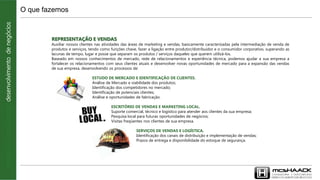 REPRESENTAÇÃO E VENDAS
Auxiliar nossos clientes nas atividades das áreas de marketing e vendas, basicamente caracterizadas pela intermediação de venda de
produtos e serviços, tendo como funções chave, fazer a ligação entre produtor/distribuidor e o consumidor corporativo, superando as
lacunas de tempo, lugar e posse que separam os produtos / serviços daqueles que querem utilizá-los.
Baseado em nossos conhecimentos de mercado, rede de relacionamentos e experiência técnica, podemos ajudar a sua empresa a
fortalecer os relacionamentos com seus clientes atuais e desenvolver novas oportunidades de mercado para a expansão das vendas
de sua empresa, desenvolvendo os processos de:
ESTUDO DE MERCADO E IDENTIFICAÇÃO DE CLIENTES.
Análise de Mercado e viabilidade dos produtos;
Identificação dos competidores no mercado;
Identificação de potenciais clientes;
Análise e oportunidades de fabricação.
ESCRITÓRIO DE VENDAS E MARKETING LOCAL.
Suporte comercial, técnico e logístico para atender aos clientes da sua empresa;
Pesquisa local para futuras oportunidades de negócios;
Visitas freqüentes nos clientes de sua empresa.
SERVIÇOS DE VENDAS E LOGÍSTICA.
Identificação dos canais de distribuição e implementação de vendas;
Prazos de entrega e disponibilidade do estoque de segurança.
O que fazemosconsultoria|outsourcing|desenvolvimentodenegócios
 