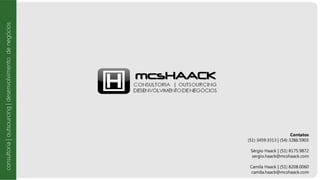 Contatos
(51) 3459.3313 | (54) 3286.5903
Sérgio Haack | (51) 8175.9872
sergio.haack@mcshaack.com
Camila Haack | (51) 8208.0060
camila.haack@mcshaack.com
consultoria|outsourcing|desenvolvimentodenegócios
 