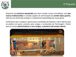 O Piquete


Dispomos de estrutura apropriada para bem receber nossos convidados, com boa
musica tradicionalista e variadas opções de alimentação da comida típica gaúcha,
além de um chimarrão amargo e a tradicional hospitalidade de nossa gente.

Lembramos que o espaço é apenas para convidados do Piquete e não é aberto para
ao público em geral, somente para amigos e conhecidos da Patronagem. Porém
para os nossos patrocinadores e seus amigos, a porteira está sempre aberta.
 