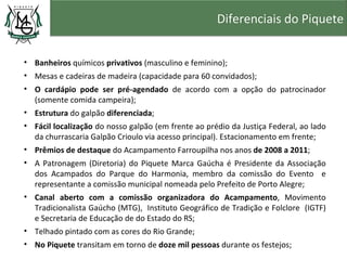 Diferenciais do Piquete


• Banheiros químicos privativos (masculino e feminino);
• Mesas e cadeiras de madeira (capacidade para 60 convidados);
• O cardápio pode ser pré-agendado de acordo com a opção do patrocinador
  (somente comida campeira);
• Estrutura do galpão diferenciada;
• Fácil localização do nosso galpão (em frente ao prédio da Justiça Federal, ao lado
  da churrascaria Galpão Crioulo via acesso principal). Estacionamento em frente;
• Prêmios de destaque do Acampamento Farroupilha nos anos de 2008 a 2011;
• A Patronagem (Diretoria) do Piquete Marca Gaúcha é Presidente da Associação
  dos Acampados do Parque do Harmonia, membro da comissão do Evento e
  representante a comissão municipal nomeada pelo Prefeito de Porto Alegre;
• Canal aberto com a comissão organizadora do Acampamento, Movimento
  Tradicionalista Gaúcho (MTG), Instituto Geográfico de Tradição e Folclore (IGTF)
  e Secretaria de Educação de do Estado do RS;
• Telhado pintado com as cores do Rio Grande;
• No Piquete transitam em torno de doze mil pessoas durante os festejos;
 