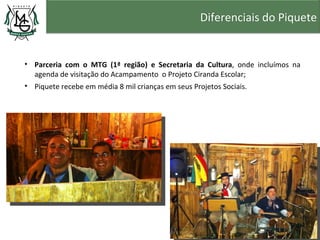 Diferenciais do Piquete


• Parceria com o MTG (1ª região) e Secretaria da Cultura, onde incluímos na
  agenda de visitação do Acampamento o Projeto Ciranda Escolar;
• Piquete recebe em média 8 mil crianças em seus Projetos Sociais.
 