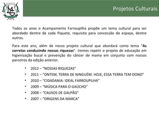 Projetos Culturais


Todos os anos o Acampamento Farroupilha propõe um tema cultural para ser
abordado dentro de cada Piquete, requisito para concessão do espaço, dentre
outros.

Para este ano, além de nosso projeto cultural que abordará como tema “As
carretas conduzindo nossas riquezas”. Iremos repetir o projeto de educação em
higienização bucal e prevenção do câncer de mama em conjunto com nossos
parceiros da edição anterior.

       •   2012 – “NOSSAS RIQUEZAS”
       •   2011 – “ONTEM, TERRA DE NINGUÉM. HOJE, ESSA TERRA TEM DONO”
       •   2010 – “CIDADANIA: IDEAL FARROUPILHA”
       •   2009 – “MÚSICA PARA O GAÚCHO”
       •   2008 – “CAUSOS DE GALPÃO”
       •   2007 – “ORIGENS DA MARCA”
 