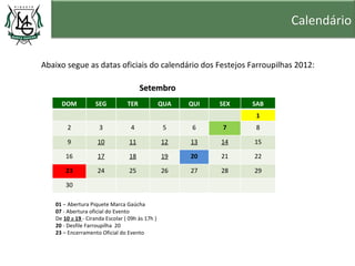 Calendário


Abaixo segue as datas oficiais do calendário dos Festejos Farroupilhas 2012:

                                       Setembro
     DOM           SEG           TER             QUA   QUI   SEX   SAB
                                                                    1
        2            3             4              5     6    7      8

        9           10            11             12    13    14    15

       16           17            18             19    20    21    22

       23           24            25             26    27    28    29

       30

   01 – Abertura Piquete Marca Gaúcha
   07 - Abertura oficial do Evento
   De 10 a 19 - Ciranda Escolar ( 09h às 17h )
   20 - Desfile Farroupilha 20
   23 – Encerramento Oficial do Evento
 