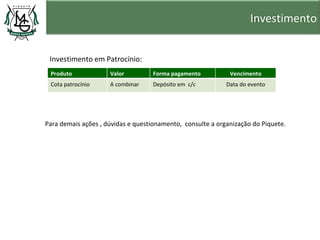 Investimento


 Investimento em Patrocínio:
 Produto             Valor         Forma pagamento           Vencimento
 Cota patrocínio     A combinar    Depósito em c/c          Data do evento




Para demais ações , dúvidas e questionamento, consulte a organização do Piquete.
 