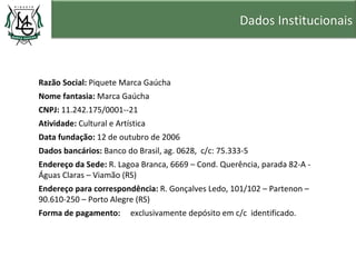 Dados Institucionais



Razão Social: Piquete Marca Gaúcha
Nome fantasia: Marca Gaúcha
CNPJ: 11.242.175/0001--21
Atividade: Cultural e Artística
Data fundação: 12 de outubro de 2006
Dados bancários: Banco do Brasil, ag. 0628, c/c: 75.333-5
Endereço da Sede: R. Lagoa Branca, 6669 – Cond. Querência, parada 82-A -
Águas Claras – Viamão (RS)
Endereço para correspondência: R. Gonçalves Ledo, 101/102 – Partenon –
90.610-250 – Porto Alegre (RS)
Forma de pagamento:       exclusivamente depósito em c/c identificado.
 
