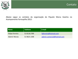 Contato


Abaixo segue os contatos da organização do Piquete Marca Gaúcha no
Acampamento Farroupilha 2012:




  Nome              Telefone       E-mail

  Felipe Ferreira   51 8118.2789   fqferreira@hotmail.com
  Ademir Morais     51 9625.1308   ademir.comercial@hotmail.com
 